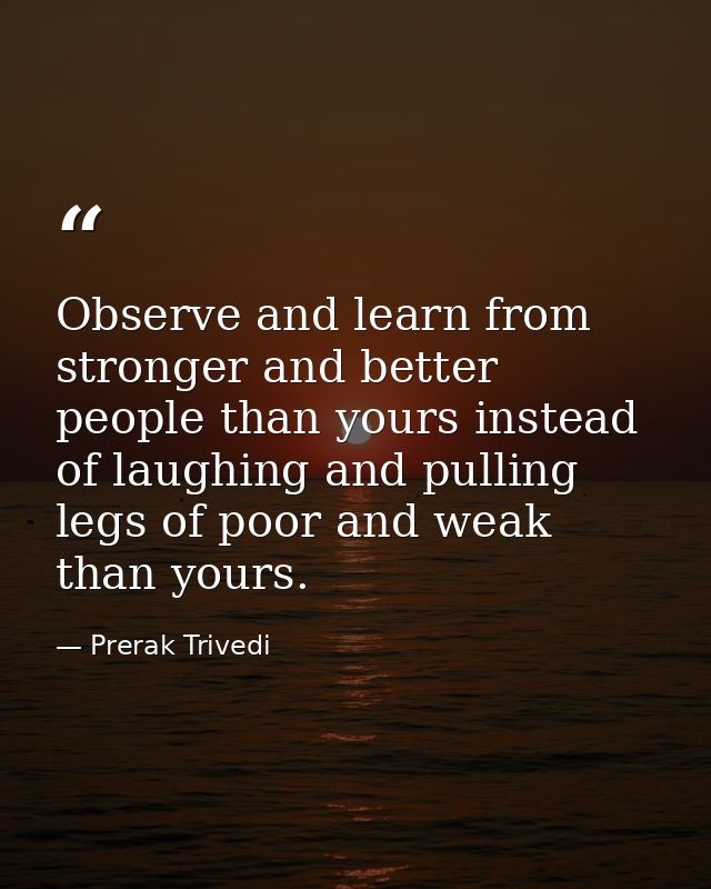 Observe and learn from stronger and better people than yours instead of laughing and pulling legs of poor and weak than  — Prerak Trivedi