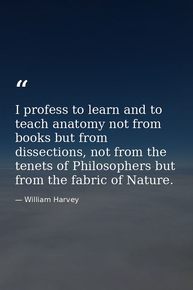 I profess to learn and to teach anatomy not from books but from dissections, not from the tenets of Philosophers but fro — William Harvey