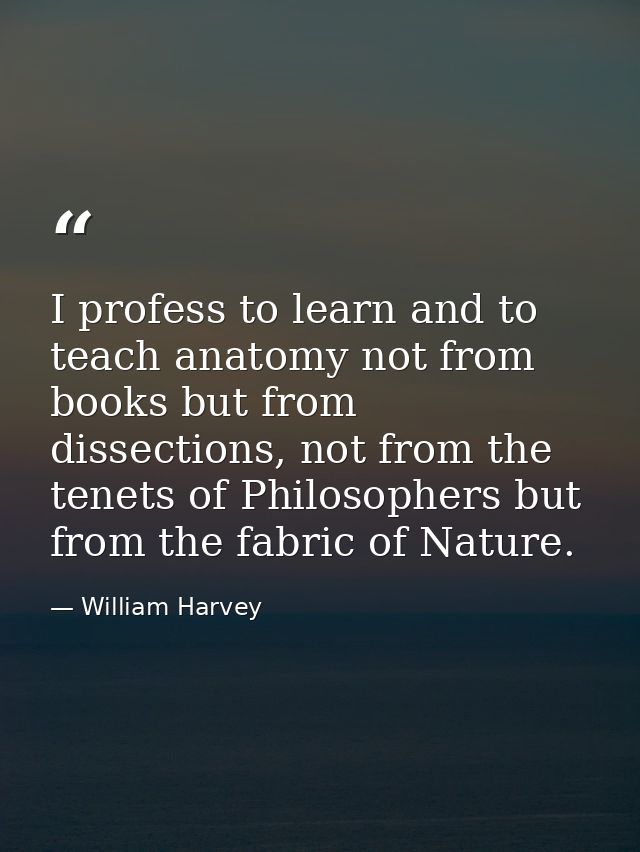 I profess to learn and to teach anatomy not from books but from dissections, not from the tenets of Philosophers but fro — William Harvey