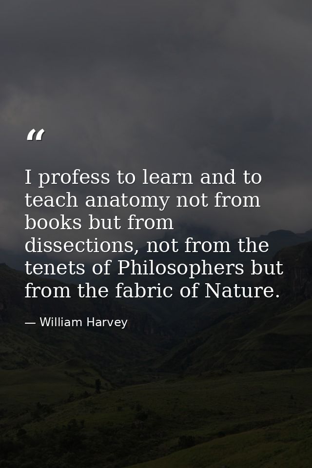 I profess to learn and to teach anatomy not from books but from dissections, not from the tenets of Philosophers but fro — William Harvey