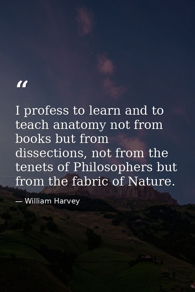 I profess to learn and to teach anatomy not from books but from dissections, not from the tenets of Philosophers but fro — William Harvey
