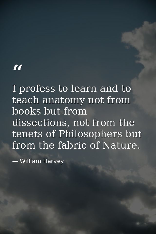 I profess to learn and to teach anatomy not from books but from dissections, not from the tenets of Philosophers but fro — William Harvey