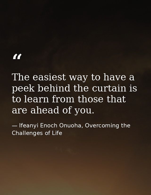 The easiest way to have a peek behind the curtain is to learn from those that are ahead of you. — Ifeanyi Enoch Onuoha, Overcoming the Challenges of Life
