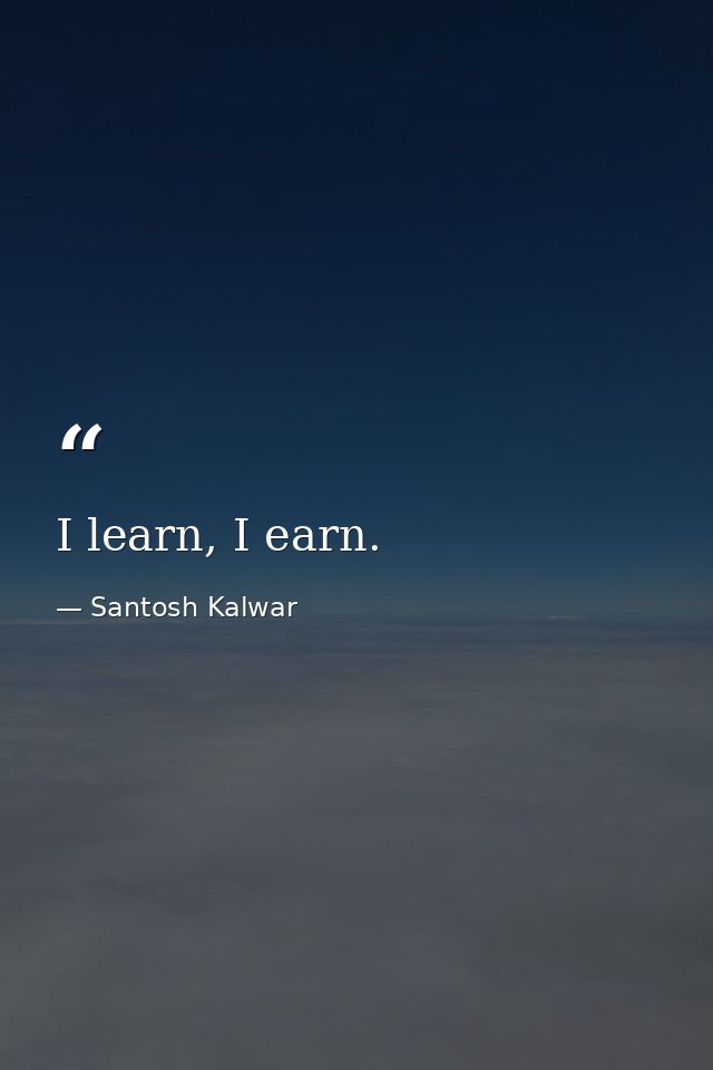 I learn, I earn. — Santosh Kalwar