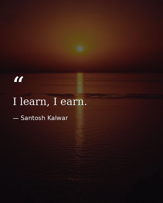 I learn, I earn. — Santosh Kalwar