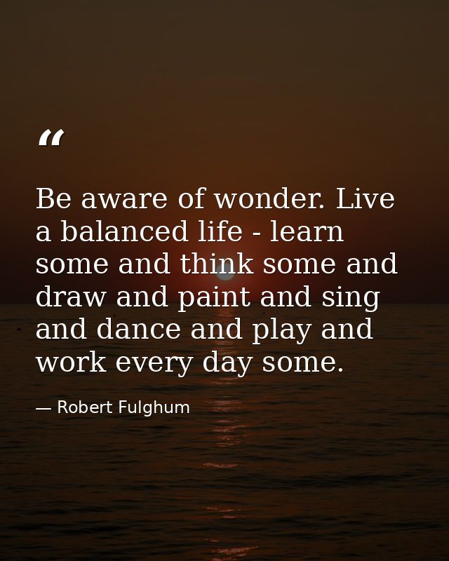 Be aware of wonder. Live a balanced life - learn some and think some and draw and paint and sing and dance and play and  — Robert Fulghum