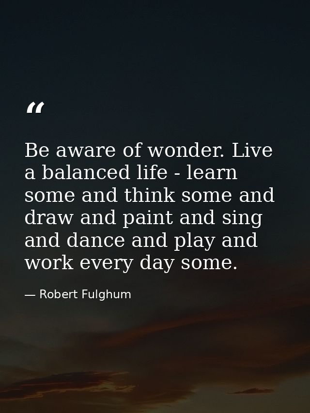Be aware of wonder. Live a balanced life - learn some and think some and draw and paint and sing and dance and play and  — Robert Fulghum