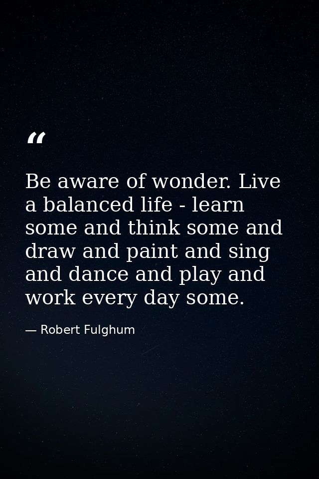 Be aware of wonder. Live a balanced life - learn some and think some and draw and paint and sing and dance and play and  — Robert Fulghum
