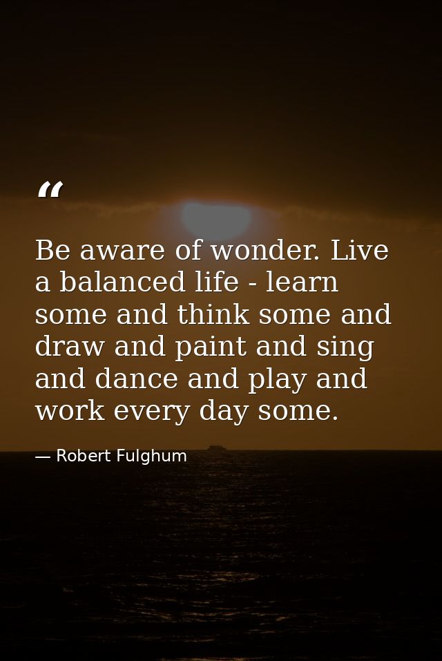 Be aware of wonder. Live a balanced life - learn some and think some and draw and paint and sing and dance and play and  — Robert Fulghum