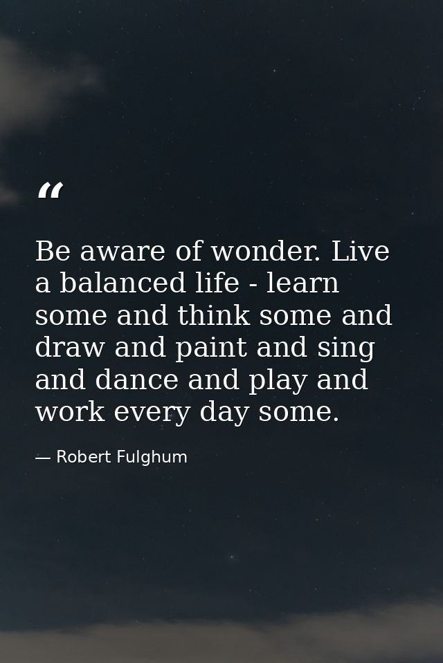 Be aware of wonder. Live a balanced life - learn some and think some and draw and paint and sing and dance and play and  — Robert Fulghum