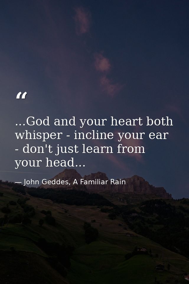 ...God and your heart both whisper - incline your ear - don't just learn from your head... — John Geddes, A Familiar Rain
