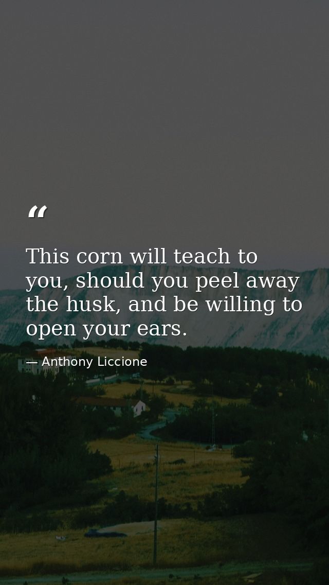 This corn will teach to you, should you peel away the husk, and be willing to open your ears. — Anthony Liccione