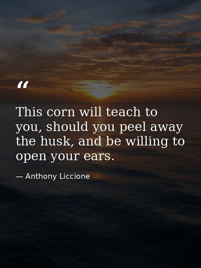 This corn will teach to you, should you peel away the husk, and be willing to open your ears. — Anthony Liccione