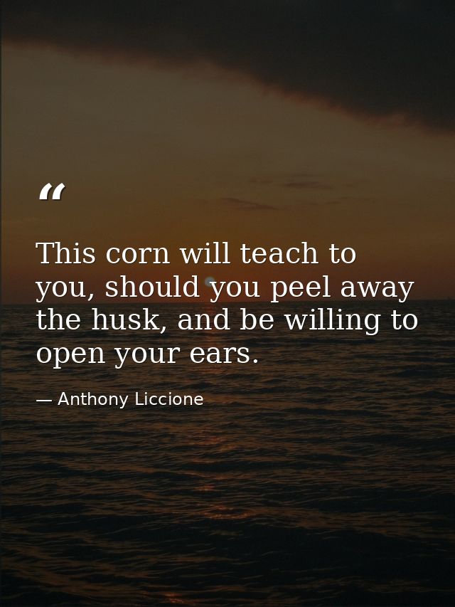This corn will teach to you, should you peel away the husk, and be willing to open your ears. — Anthony Liccione