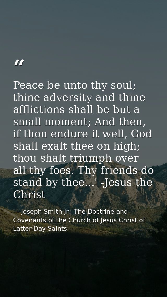 Peace be unto thy soul; thine adversity and thine afflictions shall be but a small moment; And then, if thou endure it w — Joseph Smith Jr., The Doctrine and Covenants of the Church of Jesus Christ of Latter-Day Saints