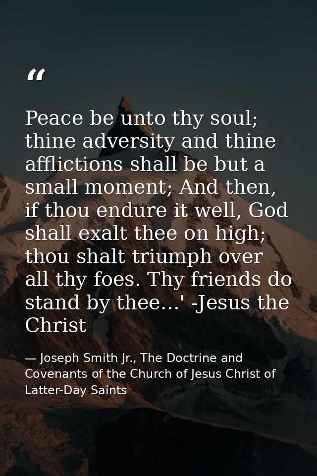 Peace be unto thy soul; thine adversity and thine afflictions shall be but a small moment; And then, if thou endure it w — Joseph Smith Jr., The Doctrine and Covenants of the Church of Jesus Christ of Latter-Day Saints