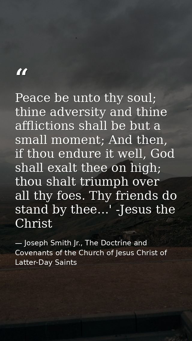 Peace be unto thy soul; thine adversity and thine afflictions shall be but a small moment; And then, if thou endure it w — Joseph Smith Jr., The Doctrine and Covenants of the Church of Jesus Christ of Latter-Day Saints
