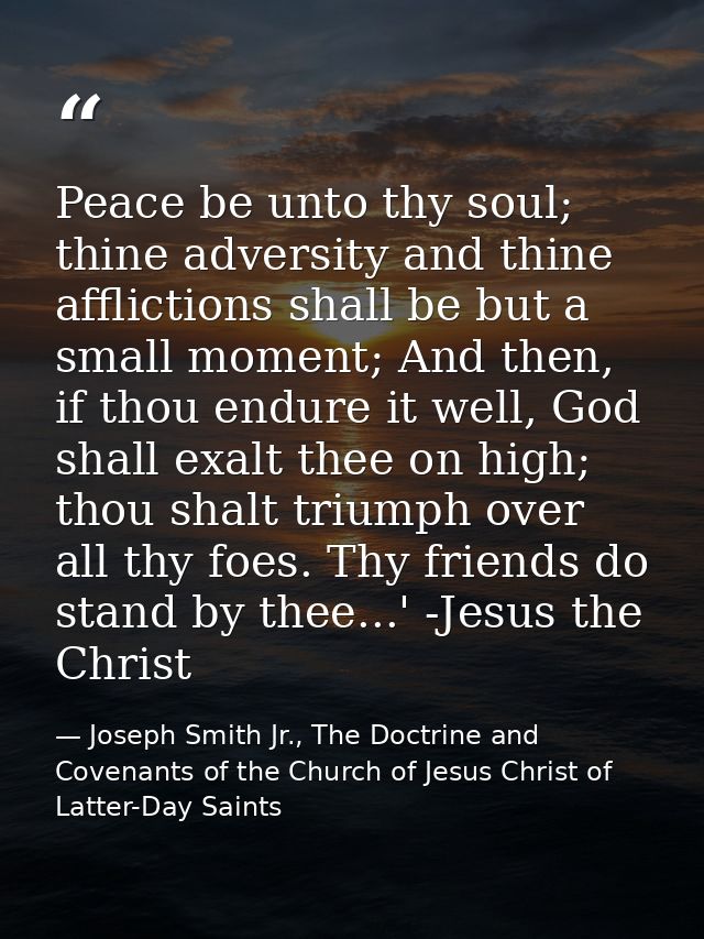 Peace be unto thy soul; thine adversity and thine afflictions shall be but a small moment; And then, if thou endure it w — Joseph Smith Jr., The Doctrine and Covenants of the Church of Jesus Christ of Latter-Day Saints