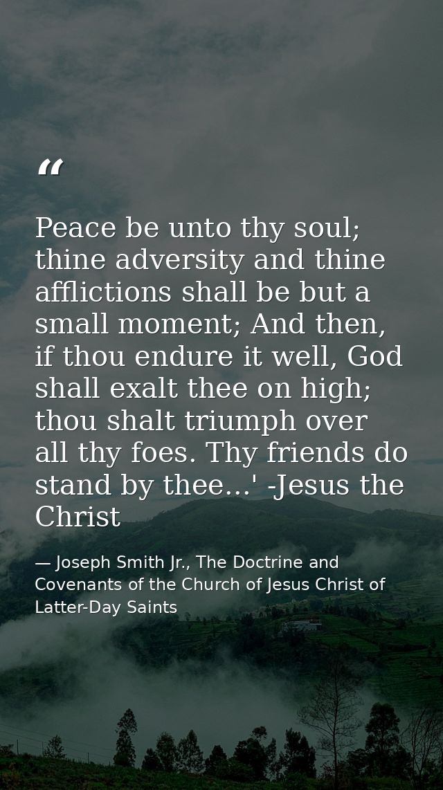 Peace be unto thy soul; thine adversity and thine afflictions shall be but a small moment; And then, if thou endure it w — Joseph Smith Jr., The Doctrine and Covenants of the Church of Jesus Christ of Latter-Day Saints