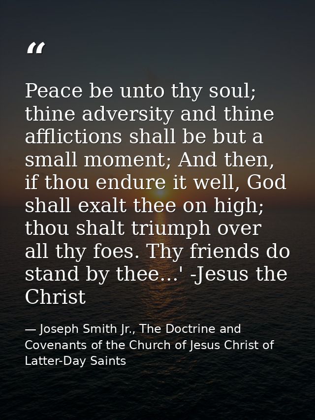 Peace be unto thy soul; thine adversity and thine afflictions shall be but a small moment; And then, if thou endure it w — Joseph Smith Jr., The Doctrine and Covenants of the Church of Jesus Christ of Latter-Day Saints