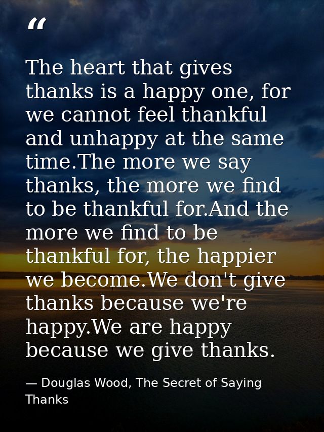 The heart that gives thanks is a happy one, for we cannot feel thankful and unhappy at the same time.The more we say tha — Douglas Wood, The Secret of Saying Thanks