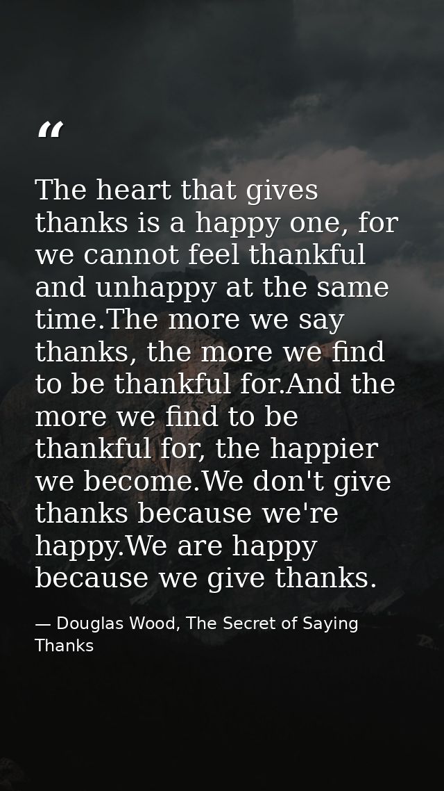 The heart that gives thanks is a happy one, for we cannot feel thankful and unhappy at the same time.The more we say tha — Douglas Wood, The Secret of Saying Thanks