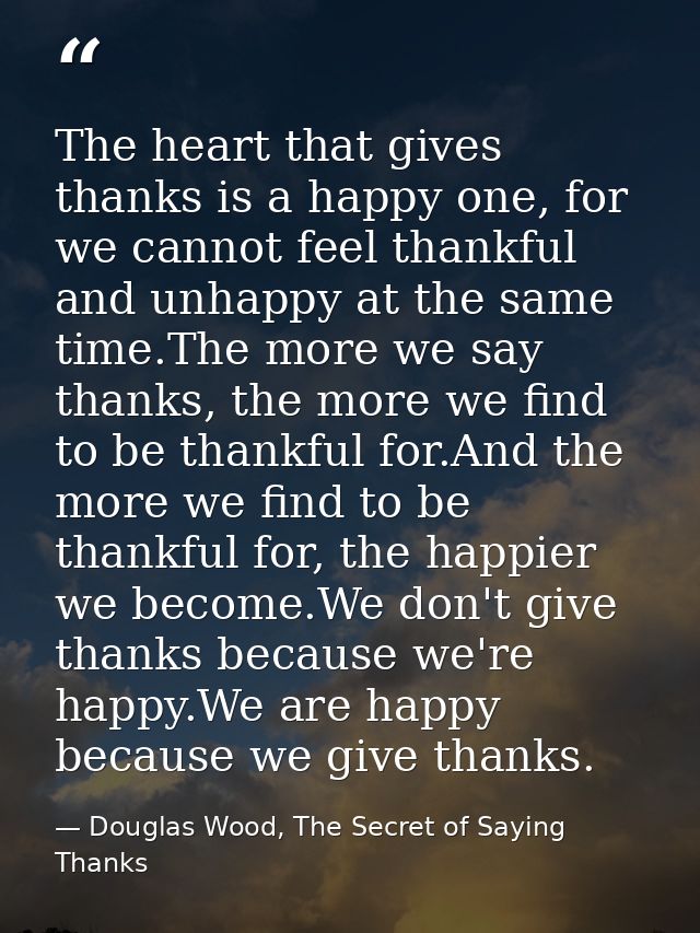 The heart that gives thanks is a happy one, for we cannot feel thankful and unhappy at the same time.The more we say tha — Douglas Wood, The Secret of Saying Thanks