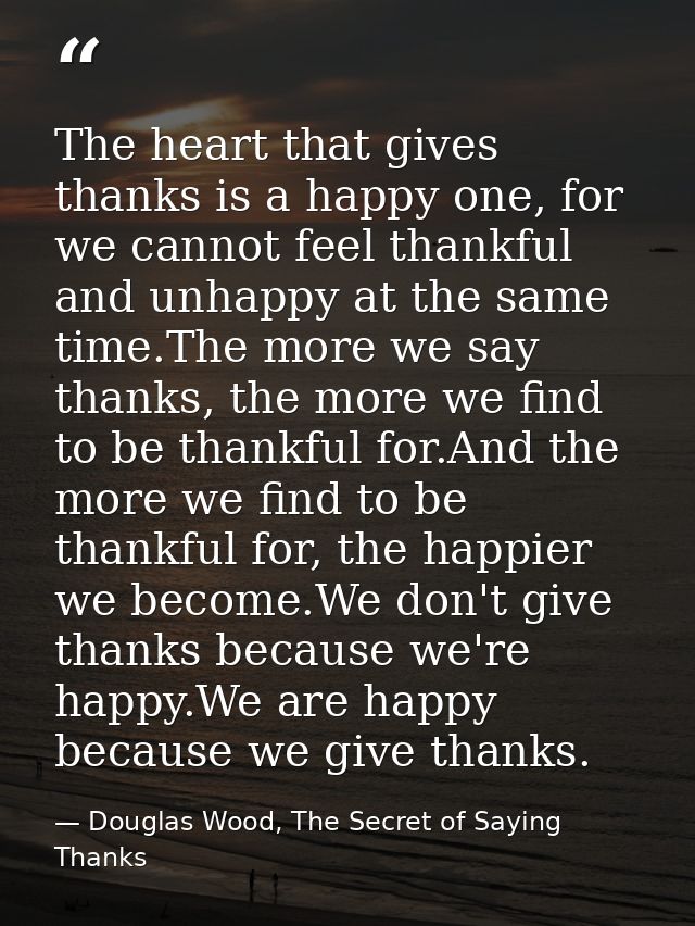 The heart that gives thanks is a happy one, for we cannot feel thankful and unhappy at the same time.The more we say tha — Douglas Wood, The Secret of Saying Thanks