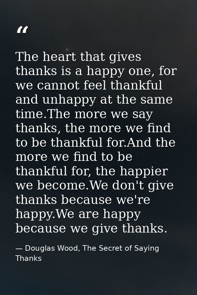 The heart that gives thanks is a happy one, for we cannot feel thankful and unhappy at the same time.The more we say tha — Douglas Wood, The Secret of Saying Thanks