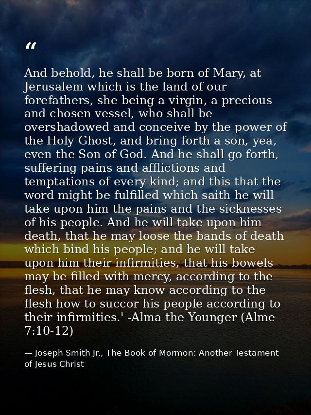 And behold, he shall be born of Mary, at Jerusalem which is the land of our forefathers, she being a virgin, a precious  — Joseph Smith Jr., The Book of Mormon: Another Testament of Jesus Christ