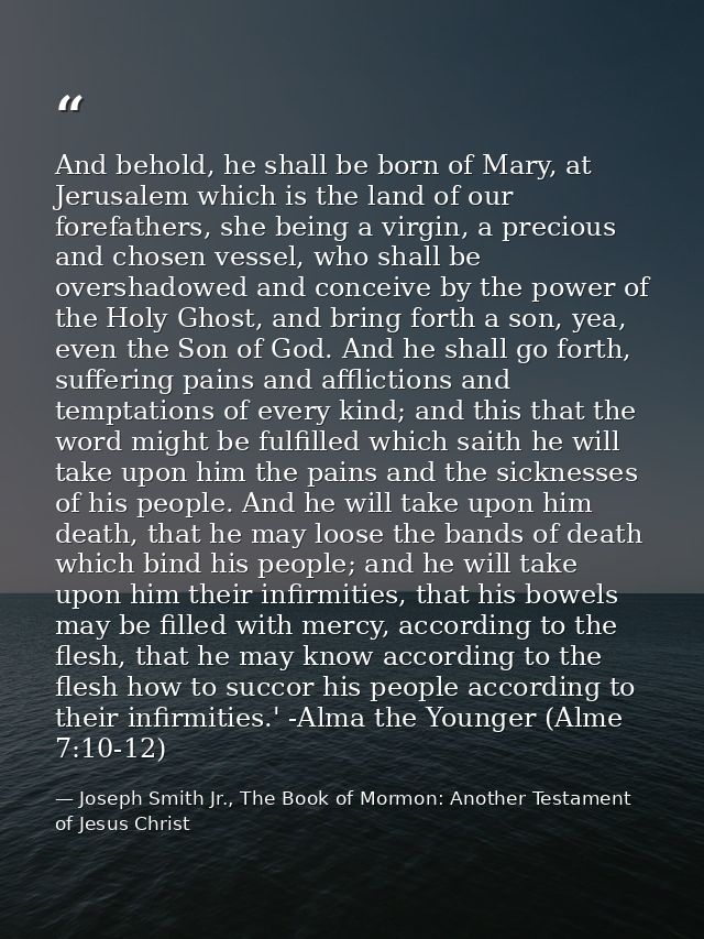 And behold, he shall be born of Mary, at Jerusalem which is the land of our forefathers, she being a virgin, a precious  — Joseph Smith Jr., The Book of Mormon: Another Testament of Jesus Christ