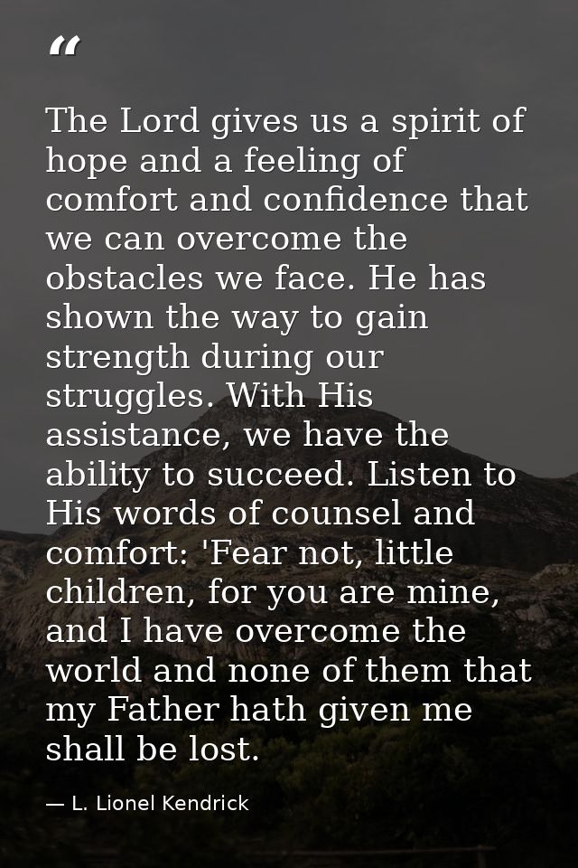 The Lord gives us a spirit of hope and a feeling of comfort and confidence that we can overcome the obstacles we face. H — L. Lionel Kendrick