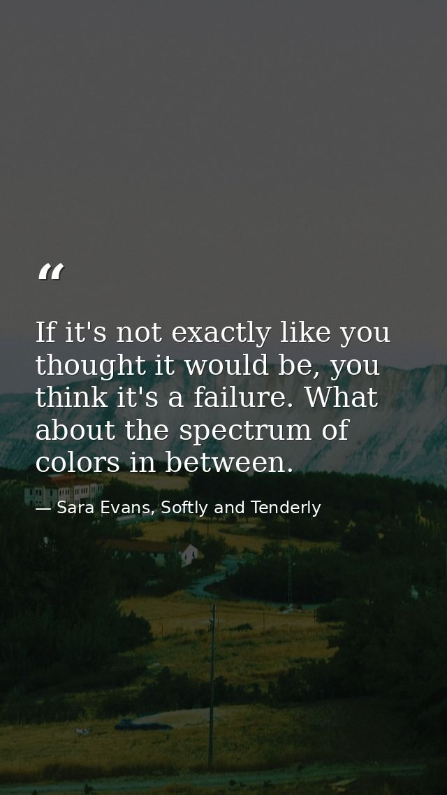 If it's not exactly like you thought it would be, you think it's a failure. What about the spectrum of colors in between — Sara Evans, Softly and Tenderly