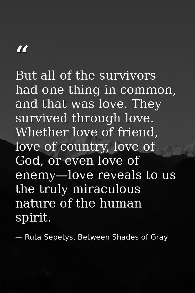 But all of the survivors had one thing in common, and that was love. They survived through love. Whether love of friend, — Ruta Sepetys, Between Shades of Gray