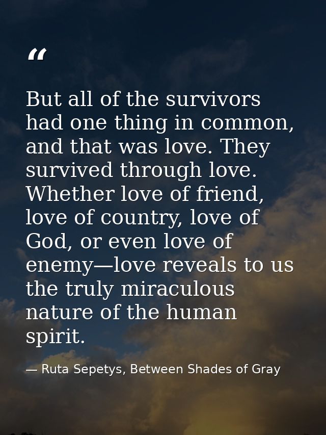 But all of the survivors had one thing in common, and that was love. They survived through love. Whether love of friend, — Ruta Sepetys, Between Shades of Gray