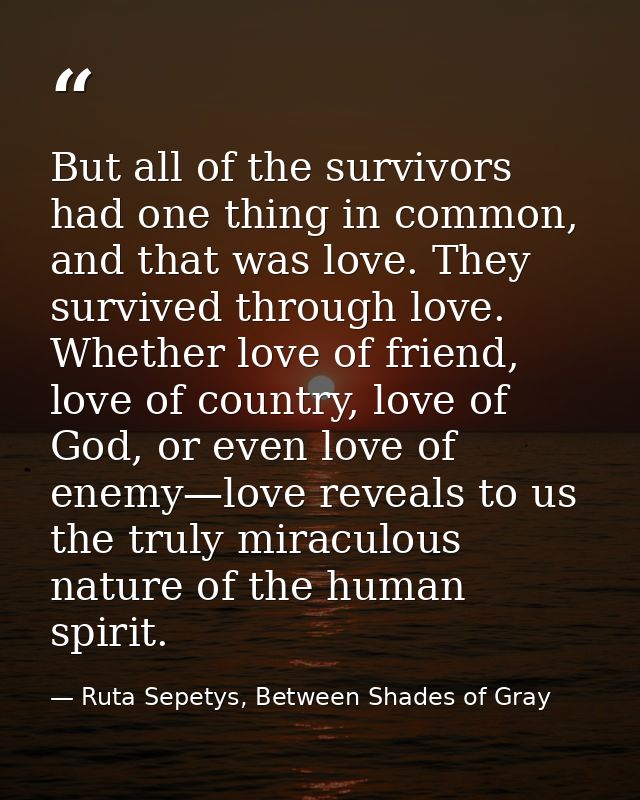 But all of the survivors had one thing in common, and that was love. They survived through love. Whether love of friend, — Ruta Sepetys, Between Shades of Gray