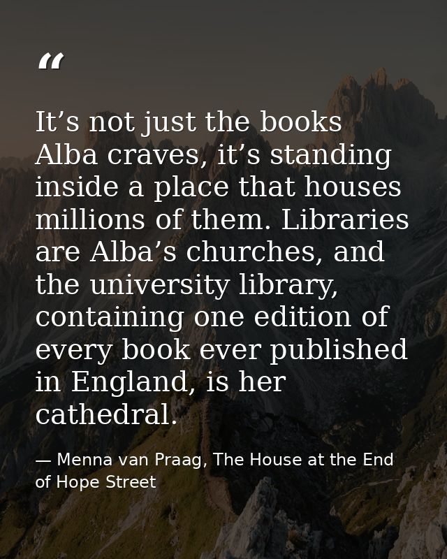 It’s not just the books Alba craves, it’s standing inside a place that houses millions of them. Libraries are Alba’s chu — Menna van Praag, The House at the End of Hope Street