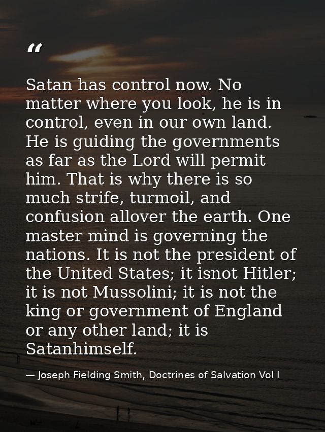 Satan has control now. No matter where you look, he is in control, even in our own land. He is guiding the governments a — Joseph Fielding Smith, Doctrines of Salvation Vol I