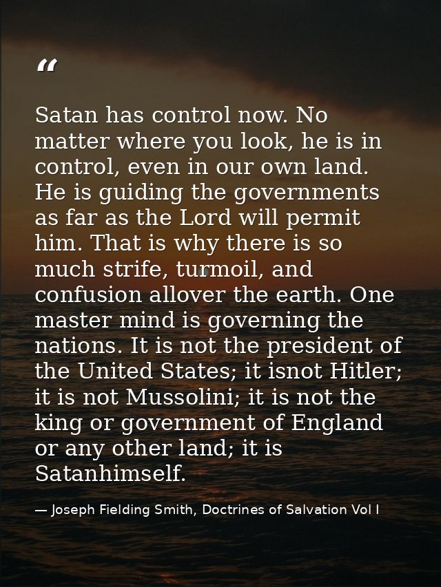 Satan has control now. No matter where you look, he is in control, even in our own land. He is guiding the governments a — Joseph Fielding Smith, Doctrines of Salvation Vol I