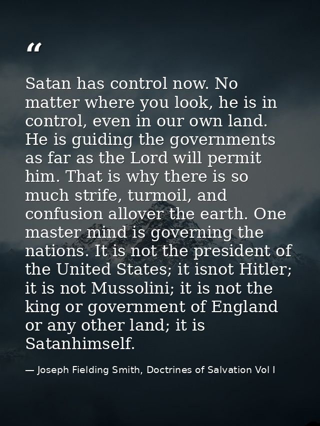 Satan has control now. No matter where you look, he is in control, even in our own land. He is guiding the governments a — Joseph Fielding Smith, Doctrines of Salvation Vol I