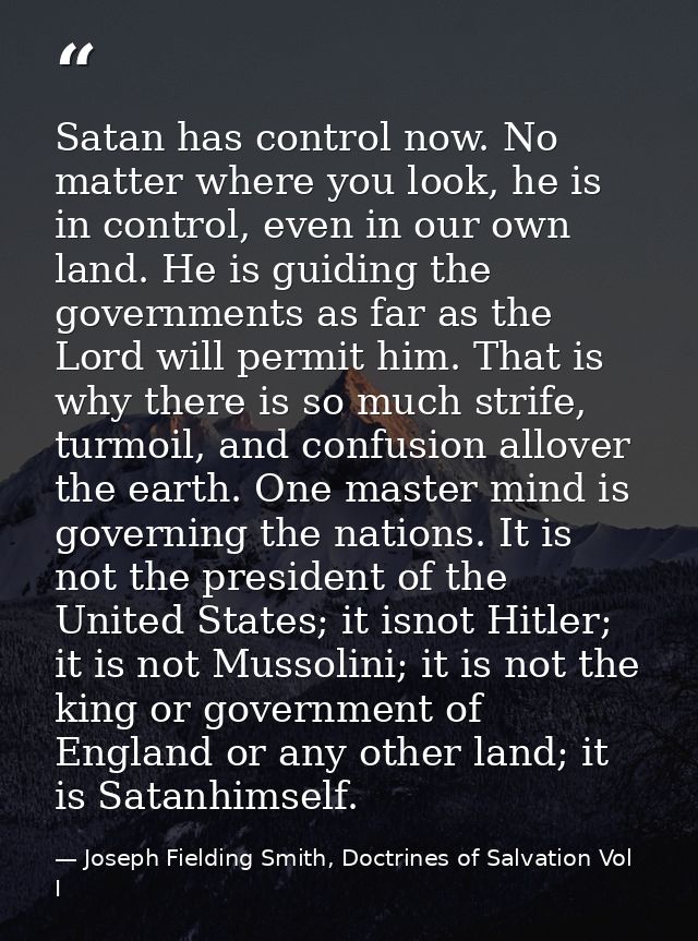 Satan has control now. No matter where you look, he is in control, even in our own land. He is guiding the governments a — Joseph Fielding Smith, Doctrines of Salvation Vol I