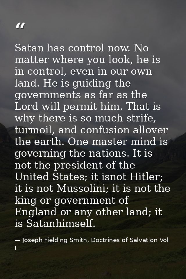 Satan has control now. No matter where you look, he is in control, even in our own land. He is guiding the governments a — Joseph Fielding Smith, Doctrines of Salvation Vol I