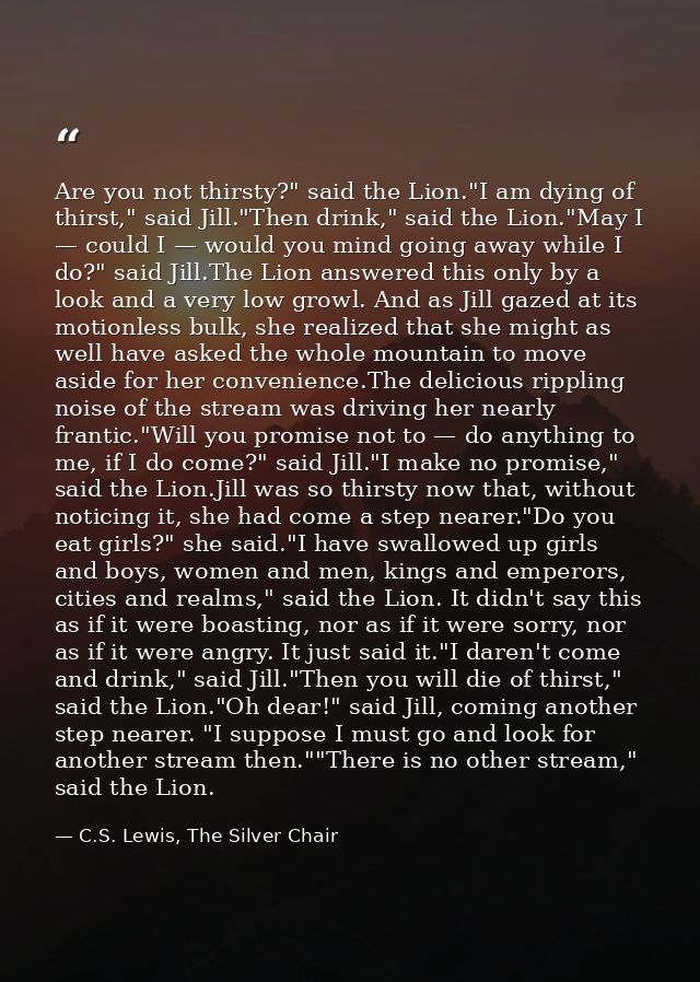 Are you not thirsty?" said the Lion."I am dying of thirst," said Jill."Then drink," said the Lion."May I — could I — wou — C.S. Lewis, The Silver Chair