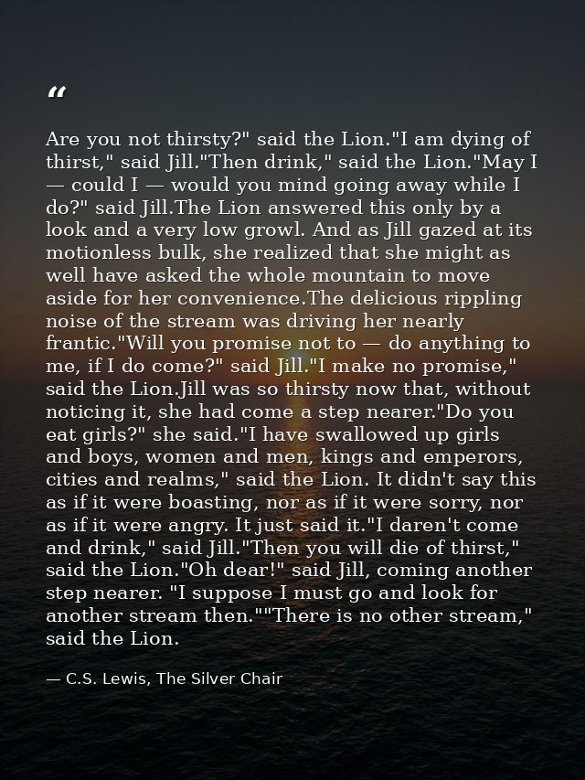 Are you not thirsty?" said the Lion."I am dying of thirst," said Jill."Then drink," said the Lion."May I — could I — wou — C.S. Lewis, The Silver Chair