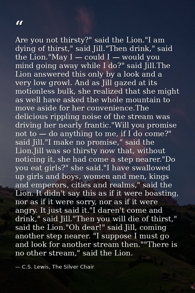 Are you not thirsty?" said the Lion."I am dying of thirst," said Jill."Then drink," said the Lion."May I — could I — wou — C.S. Lewis, The Silver Chair