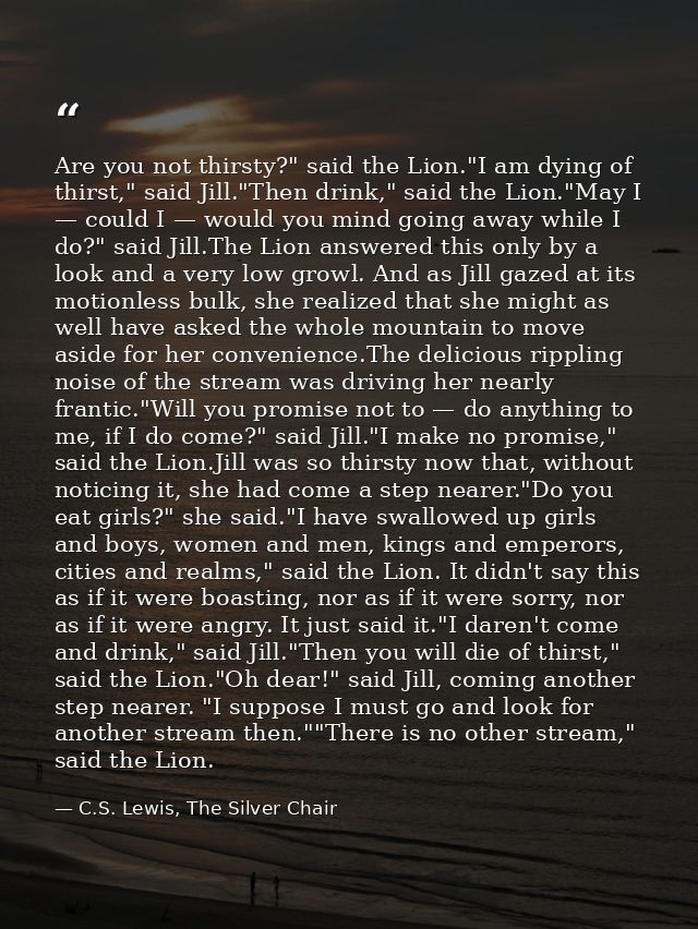 Are you not thirsty?" said the Lion."I am dying of thirst," said Jill."Then drink," said the Lion."May I — could I — wou — C.S. Lewis, The Silver Chair