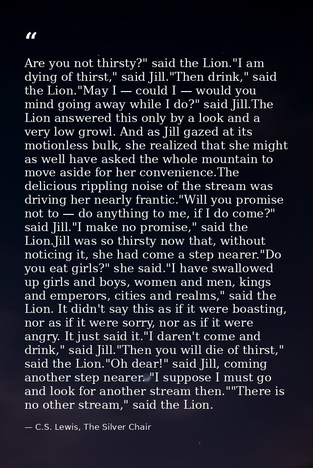 Are you not thirsty?" said the Lion."I am dying of thirst," said Jill."Then drink," said the Lion."May I — could I — wou — C.S. Lewis, The Silver Chair