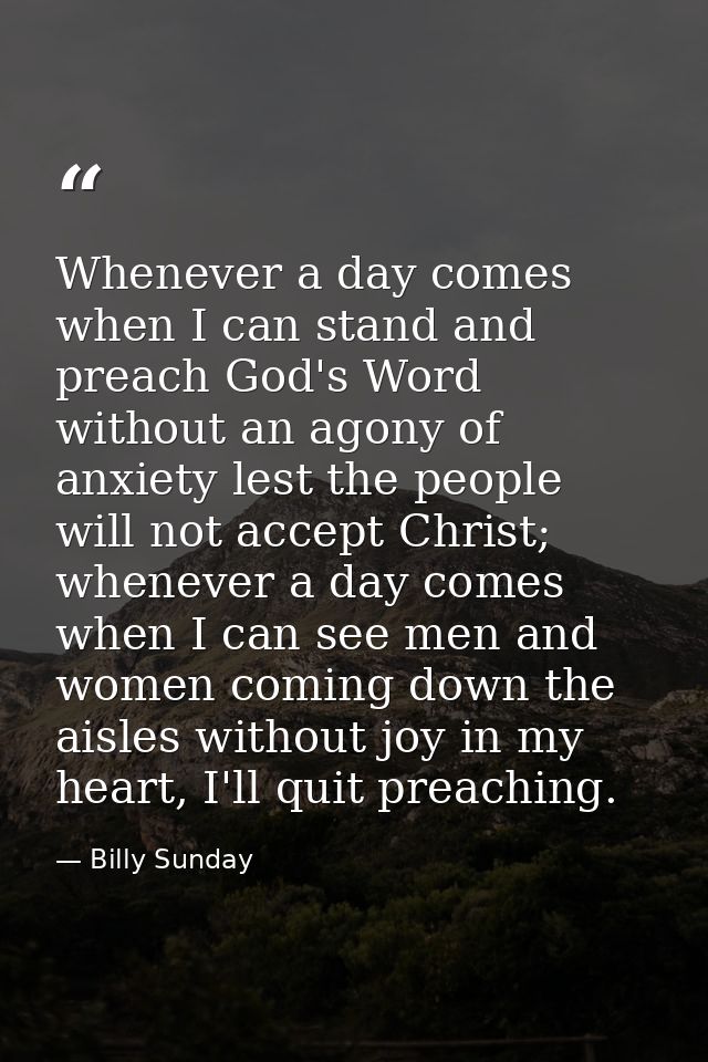 Whenever a day comes when I can stand and preach God's Word without an agony of anxiety lest the people will not accept  — Billy Sunday