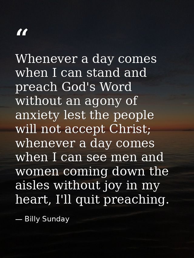 Whenever a day comes when I can stand and preach God's Word without an agony of anxiety lest the people will not accept  — Billy Sunday