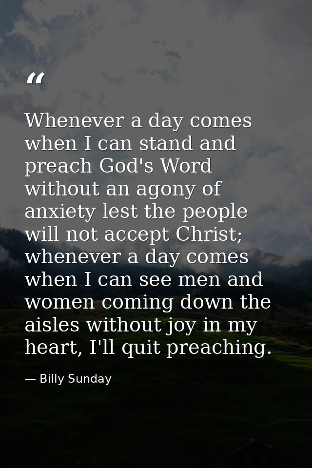 Whenever a day comes when I can stand and preach God's Word without an agony of anxiety lest the people will not accept  — Billy Sunday
